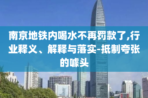 南京地鐵內(nèi)喝水不再罰款了,行業(yè)釋義、解釋與落實-抵制夸張的噱頭
