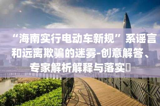 “海南實行電動車新規(guī)”系謠言和遠離欺騙的迷霧-創(chuàng)意解答、專家解析解釋與落實?