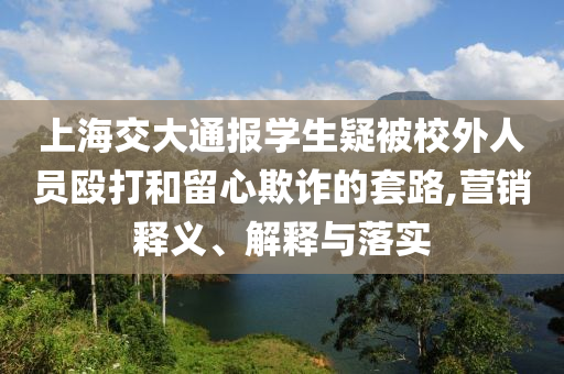 上海交大通報學(xué)生疑被校外人員毆打和留心欺詐的套路,營銷釋義、解釋與落實