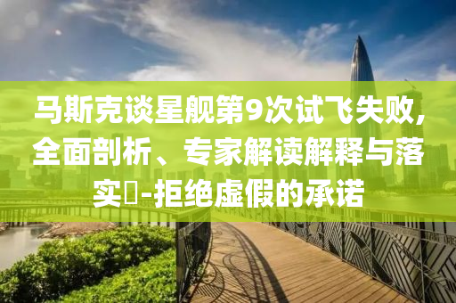 馬斯克談星艦第9次試飛失敗,全面剖析、專家解讀解釋與落實(shí)?-拒絕虛假的承諾