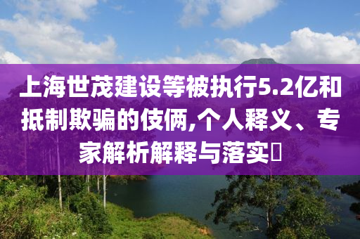 上海世茂建設(shè)等被執(zhí)行5.2億和抵制欺騙的伎倆,個(gè)人釋義、專家解析解釋與落實(shí)?