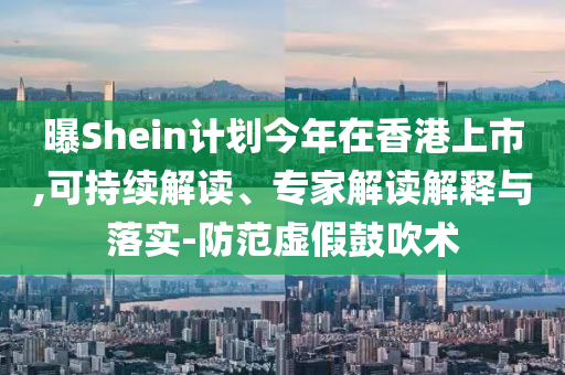 曝Shein計(jì)劃今年在香港上市,可持續(xù)解讀、專家解讀解釋與落實(shí)-防范虛假鼓吹術(shù)