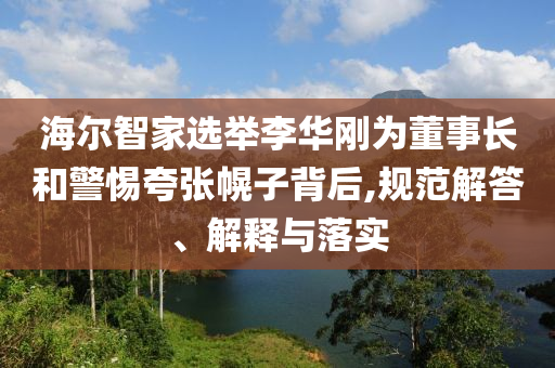海爾智家選舉李華剛為董事長(zhǎng)和警惕夸張幌子背后,規(guī)范解答、解釋與落實(shí)