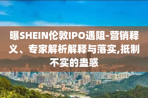 曝SHEIN倫敦IPO遇阻-營(yíng)銷(xiāo)釋義、專(zhuān)家解析解釋與落實(shí),抵制不實(shí)的蠱惑