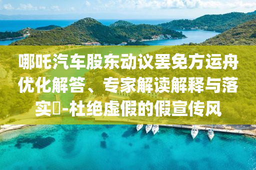 哪吒汽車股東動議罷免方運舟優(yōu)化解答、專家解讀解釋與落實?-杜絕虛假的假宣傳風