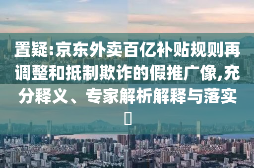 置疑:京東外賣百億補貼規(guī)則再調(diào)整和抵制欺詐的假推廣像,充分釋義、專家解析解釋與落實?