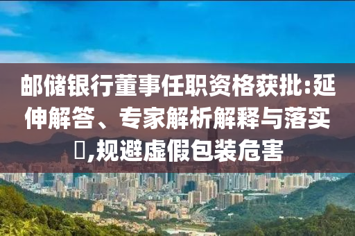 郵儲銀行董事任職資格獲批:延伸解答、專家解析解釋與落實?,規(guī)避虛假包裝危害