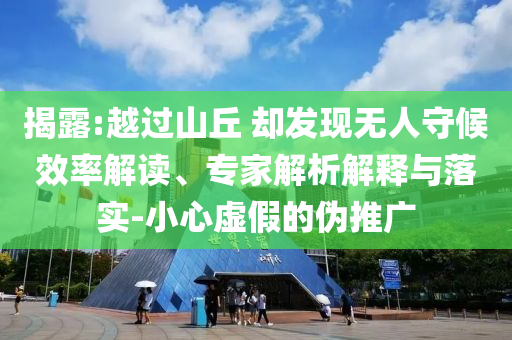 揭露:越過山丘 卻發(fā)現(xiàn)無人守候效率解讀、專家解析解釋與落實(shí)-小心虛假的偽推廣