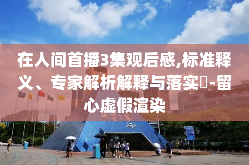 在人間首播3集觀后感,標(biāo)準(zhǔn)釋義、專家解析解釋與落實(shí)?-留心虛假渲染