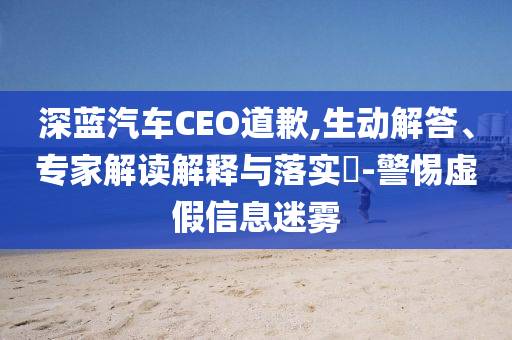 深藍(lán)汽車CEO道歉,生動(dòng)解答、專家解讀解釋與落實(shí)?-警惕虛假信息迷霧