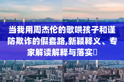 當(dāng)我用周杰倫的歌哄孩子和謹(jǐn)防欺詐的假套路,新穎釋義、專家解讀解釋與落實(shí)?