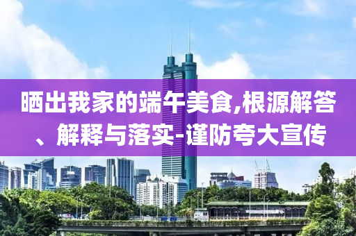 曬出我家的端午美食,根源解答、解釋與落實-謹(jǐn)防夸大宣傳