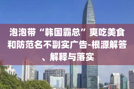 泡泡帶“韓國霸總”爽吃美食和防范名不副實廣告-根源解答、解釋與落實