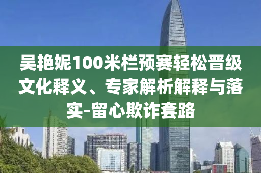 吳艷妮100米欄預(yù)賽輕松晉級文化釋義、專家解析解釋與落實-留心欺詐套路