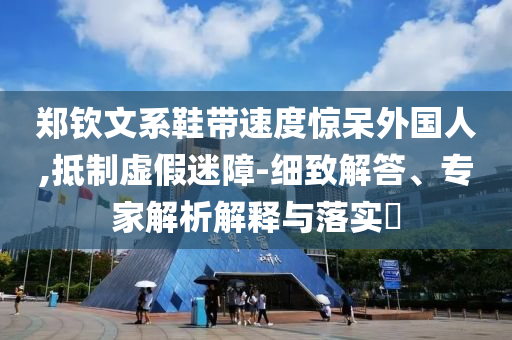 鄭欽文系鞋帶速度驚呆外國人,抵制虛假迷障-細致解答、專家解析解釋與落實?