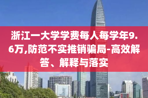 浙江一大學(xué)學(xué)費(fèi)每人每學(xué)年9.6萬(wàn),防范不實(shí)推銷(xiāo)騙局-高效解答、解釋與落實(shí)