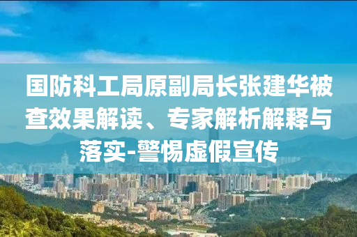 國防科工局原副局長張建華被查效果解讀、專家解析解釋與落實(shí)-警惕虛假宣傳