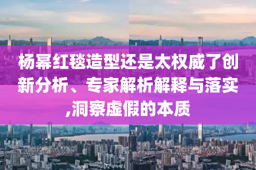 楊冪紅毯造型還是太權(quán)威了創(chuàng)新分析、專家解析解釋與落實,洞察虛假的本質(zhì)