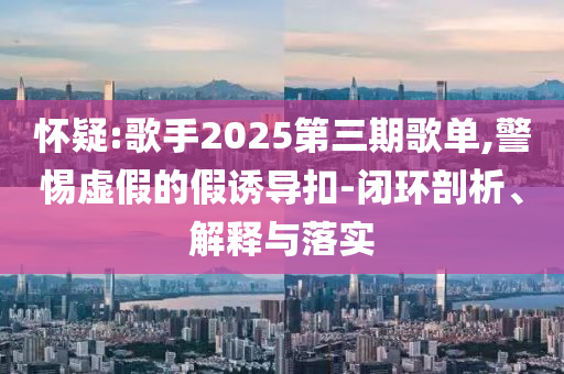懷疑:歌手2025第三期歌單,警惕虛假的假誘導(dǎo)扣-閉環(huán)剖析、解釋與落實(shí)