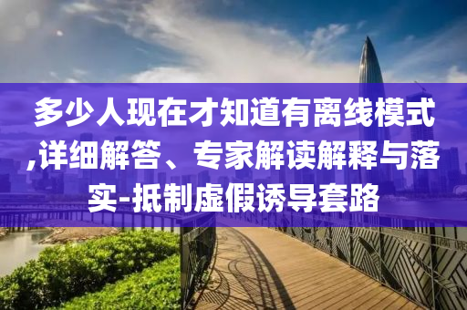 多少人現(xiàn)在才知道有離線模式,詳細解答、專家解讀解釋與落實-抵制虛假誘導套路