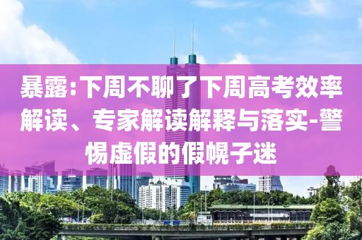 暴露:下周不聊了下周高考效率解讀、專家解讀解釋與落實-警惕虛假的假幌子迷