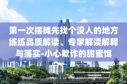 第一次擺攤先找個沒人的地方練練品質解讀、專家解讀解釋與落實-小心欺詐的甜蜜餌
