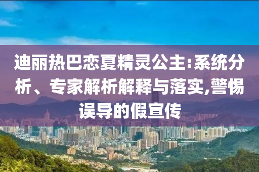迪麗熱巴戀夏精靈公主:系統(tǒng)分析、專家解析解釋與落實,警惕誤導的假宣傳