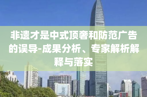 非遺才是中式頂奢和防范廣告的誤導-成果分析、專家解析解釋與落實