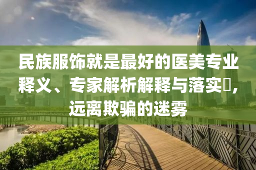 民族服飾就是最好的醫(yī)美專業(yè)釋義、專家解析解釋與落實?,遠離欺騙的迷霧