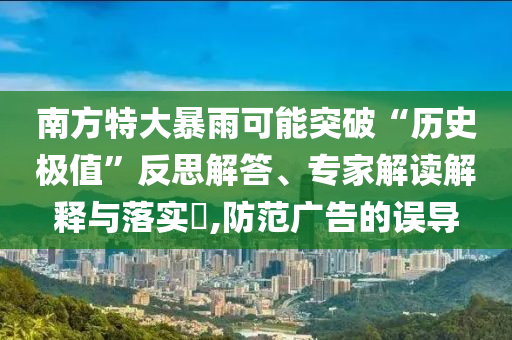 南方特大暴雨可能突破“歷史極值”反思解答、專家解讀解釋與落實?,防范廣告的誤導