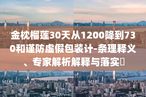 金枕榴蓮30天從1200降到730和謹(jǐn)防虛假包裝計(jì)-條理釋義、專家解析解釋與落實(shí)?
