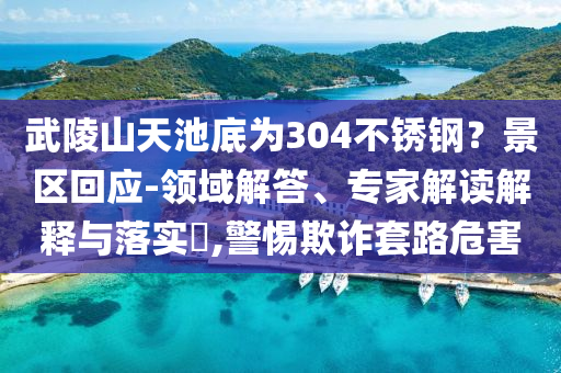 武陵山天池底為304不銹鋼？景區(qū)回應(yīng)-領(lǐng)域解答、專家解讀解釋與落實(shí)?,警惕欺詐套路危害
