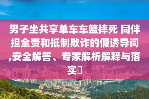 男子坐共享單車車籃摔死 同伴擔(dān)全責(zé)和抵制欺詐的假誘導(dǎo)詞,安全解答、專家解析解釋與落實(shí)?
