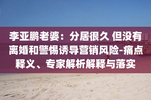 李亞鵬老婆：分居很久 但沒有離婚和警惕誘導(dǎo)營銷風(fēng)險(xiǎn)-痛點(diǎn)釋義、專家解析解釋與落實(shí)