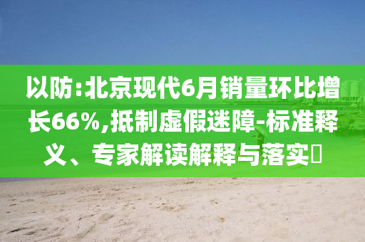 以防:北京現(xiàn)代6月銷量環(huán)比增長(zhǎng)66%,抵制虛假迷障-標(biāo)準(zhǔn)釋義、專家解讀解釋與落實(shí)?