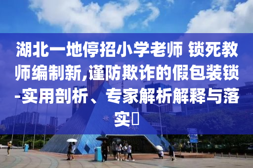 湖北一地停招小學(xué)老師 鎖死教師編制新,謹(jǐn)防欺詐的假包裝鎖-實(shí)用剖析、專家解析解釋與落實(shí)?