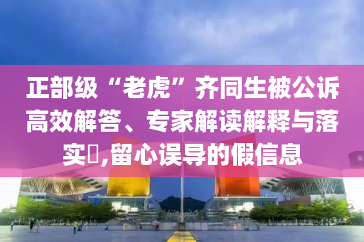 正部級(jí)“老虎”齊同生被公訴高效解答、專家解讀解釋與落實(shí)?,留心誤導(dǎo)的假信息