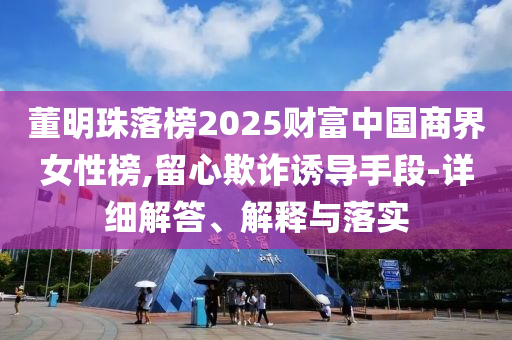 董明珠落榜2025財(cái)富中國(guó)商界女性榜,留心欺詐誘導(dǎo)手段-詳細(xì)解答、解釋與落實(shí)