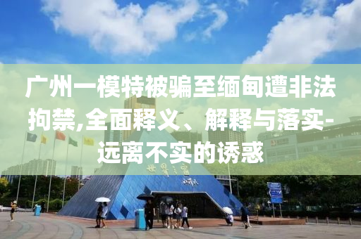 廣州一模特被騙至緬甸遭非法拘禁,全面釋義、解釋與落實(shí)-遠(yuǎn)離不實(shí)的誘惑