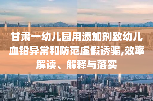 甘肅一幼兒園用添加劑致幼兒血鉛異常和防范虛假誘騙,效率解讀、解釋與落實