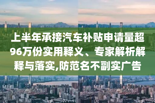 上半年承接汽車補貼申請量超96萬份實用釋義、專家解析解釋與落實,防范名不副實廣告