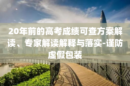 20年前的高考成績可查方案解讀、專家解讀解釋與落實-謹防虛假包裝