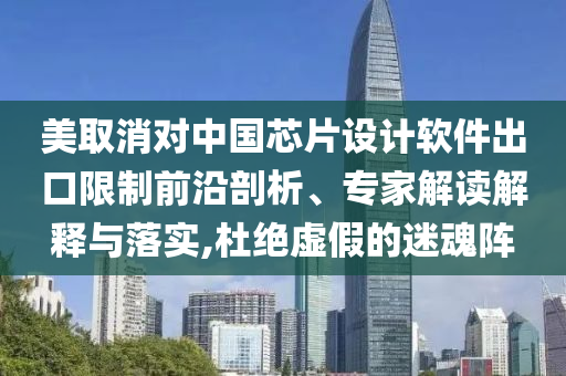 美取消對中國芯片設(shè)計軟件出口限制前沿剖析、專家解讀解釋與落實,杜絕虛假的迷魂陣