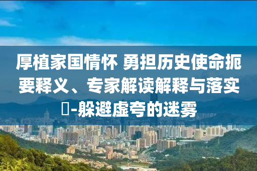 厚植家國情懷 勇?lián)鷼v史使命扼要釋義、專家解讀解釋與落實(shí)?-躲避虛夸的迷霧
