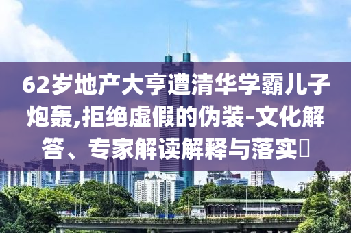 62歲地產(chǎn)大亨遭清華學(xué)霸兒子炮轟,拒絕虛假的偽裝-文化解答、專家解讀解釋與落實?