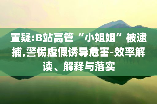 置疑:B站高管“小姐姐”被逮捕,警惕虛假誘導(dǎo)危害-效率解讀、解釋與落實(shí)