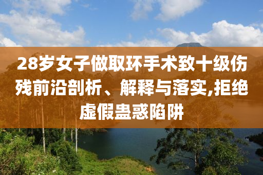28歲女子做取環(huán)手術(shù)致十級(jí)傷殘前沿剖析、解釋與落實(shí),拒絕虛假蠱惑陷阱