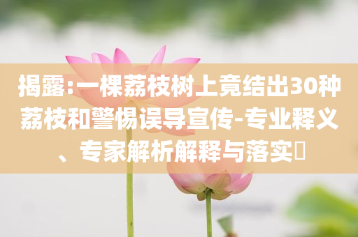 揭露:一棵荔枝樹(shù)上竟結(jié)出30種荔枝和警惕誤導(dǎo)宣傳-專業(yè)釋義、專家解析解釋與落實(shí)?
