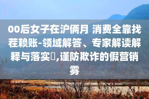 00后女子在滬倆月 消費(fèi)全靠找茬賴賬-領(lǐng)域解答、專家解讀解釋與落實(shí)?,謹(jǐn)防欺詐的假營(yíng)銷霧