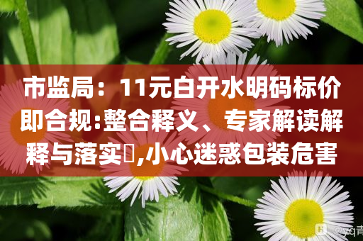 市監(jiān)局：11元白開水明碼標價即合規(guī):整合釋義、專家解讀解釋與落實?,小心迷惑包裝危害